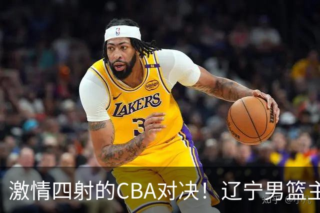 激情四射的CBA对决！辽宁男篮主场迎战四川，赵继伟化身“大核”！