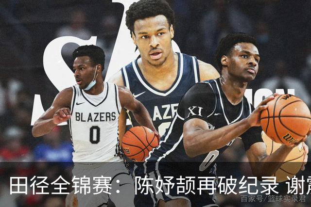 田径全锦赛：陈妤颉再破纪录 谢震业男子百米夺冠